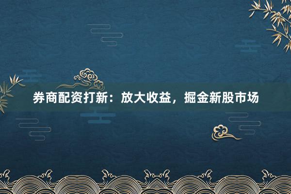券商配資打新：放大收益，掘金新股市場