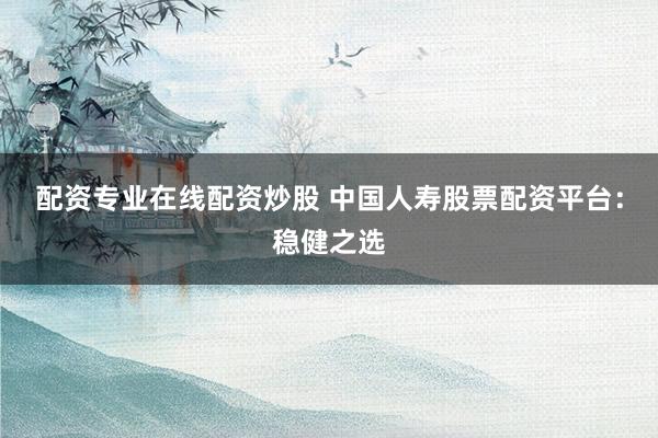 配資專業(yè)在線配資炒股 中國人壽股票配資平臺(tái)：穩(wěn)健之選