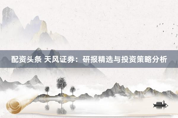 配資頭條 天風(fēng)證券：研報(bào)精選與投資策略分析