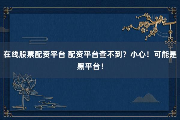 在線股票配資平臺(tái) 配資平臺(tái)查不到？小心！可能是黑平臺(tái)！