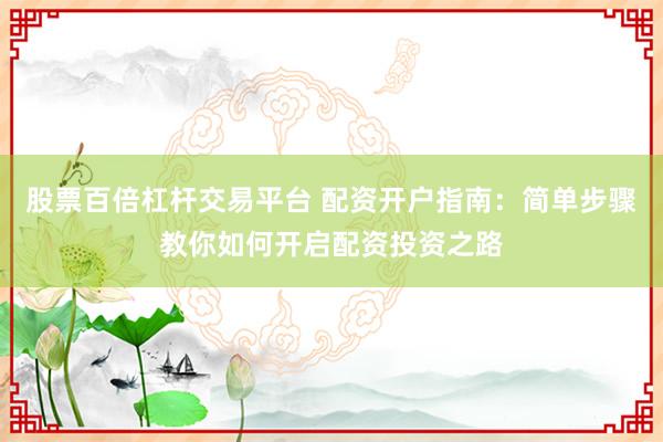 股票百倍杠桿交易平臺 配資開戶指南：簡單步驟教你如何開啟配資投資之路