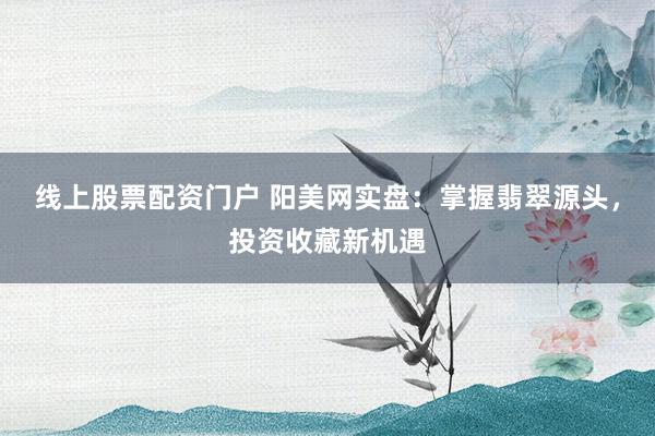 線上股票配資門戶 陽美網(wǎng)實(shí)盤：掌握翡翠源頭，投資收藏新機(jī)遇