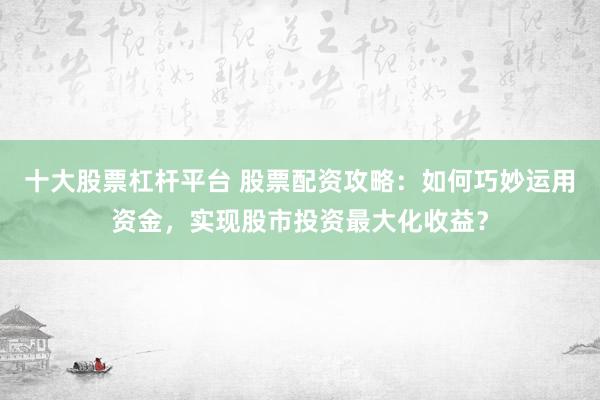 十大股票杠桿平臺 股票配資攻略：如何巧妙運用資金，實現(xiàn)股市投資最大化收益？