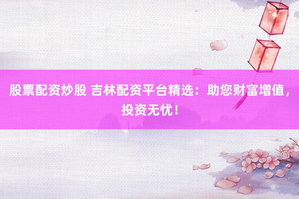 股票配資炒股 吉林配資平臺精選：助您財富增值，投資無憂！