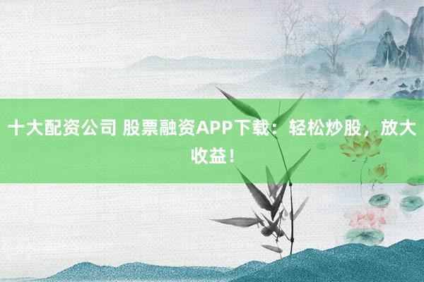 十大配資公司 股票融資APP下載：輕松炒股，放大收益！