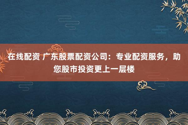 在線配資 廣東股票配資公司：專業(yè)配資服務(wù)，助您股市投資更上一層樓