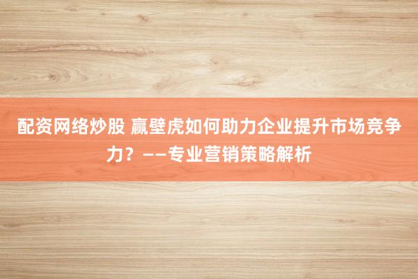配資網(wǎng)絡(luò)炒股 贏壁虎如何助力企業(yè)提升市場競爭力？——專業(yè)營銷策略解析