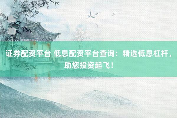 證券配資平臺(tái) 低息配資平臺(tái)查詢：精選低息杠桿，助您投資起飛！