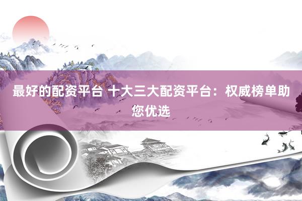 最好的配資平臺 十大三大配資平臺：權(quán)威榜單助您優(yōu)選
