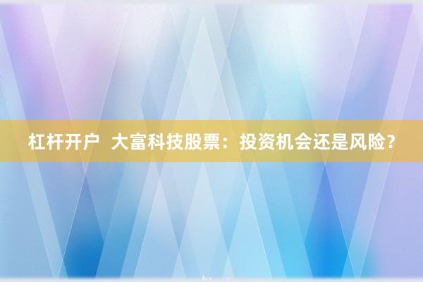 杠桿開戶  大富科技股票：投資機會還是風(fēng)險？