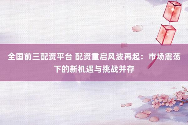全國前三配資平臺(tái) 配資重啟風(fēng)波再起：市場震蕩下的新機(jī)遇與挑戰(zhàn)并存
