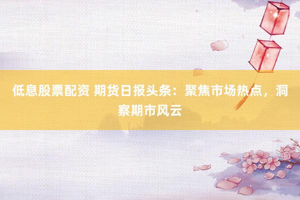 低息股票配資 期貨日報頭條：聚焦市場熱點，洞察期市風(fēng)云