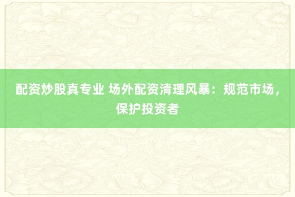 配資炒股真專業(yè) 場外配資清理風暴：規(guī)范市場，保護投資者