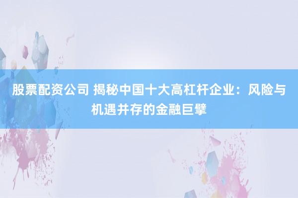 股票配資公司 揭秘中國十大高杠桿企業(yè)：風(fēng)險(xiǎn)與機(jī)遇并存的金融巨擘