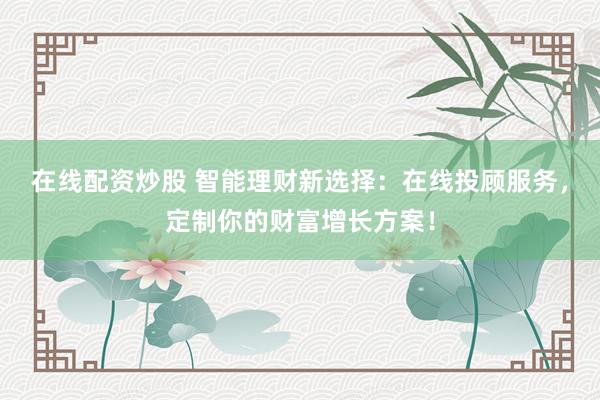 在線配資炒股 智能理財(cái)新選擇：在線投顧服務(wù)，定制你的財(cái)富增長(zhǎng)方案！