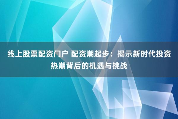 線上股票配資門戶 配資潮起步：揭示新時(shí)代投資熱潮背后的機(jī)遇與挑戰(zhàn)