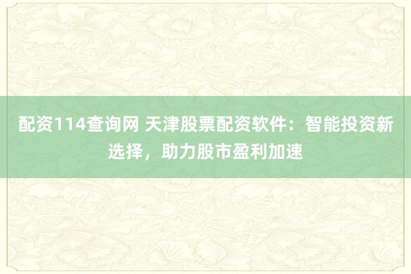 配資114查詢網(wǎng) 天津股票配資軟件：智能投資新選擇，助力股市盈利加速