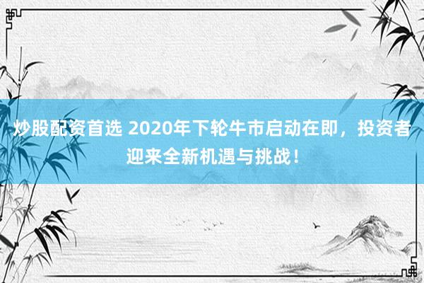 炒股配資首選 2020年下輪牛市啟動(dòng)在即，投資者迎來全新機(jī)遇與挑戰(zhàn)！