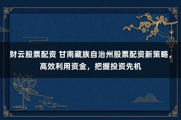 財云股票配資 甘南藏族自治州股票配資新策略，高效利用資金，把握投資先機