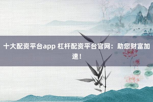 十大配資平臺(tái)app 杠桿配資平臺(tái)官網(wǎng)：助您財(cái)富加速！