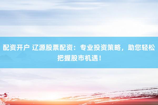 配資開(kāi)戶(hù) 遼源股票配資：專(zhuān)業(yè)投資策略，助您輕松把握股市機(jī)遇！