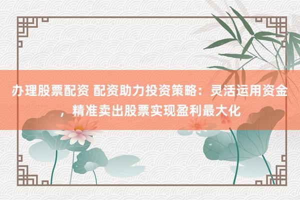 辦理股票配資 配資助力投資策略：靈活運(yùn)用資金，精準(zhǔn)賣出股票實現(xiàn)盈利最大化