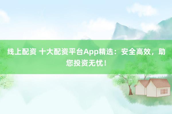 線上配資 十大配資平臺(tái)App精選：安全高效，助您投資無(wú)憂！