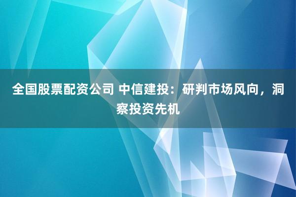 全國股票配資公司 中信建投：研判市場風(fēng)向，洞察投資先機