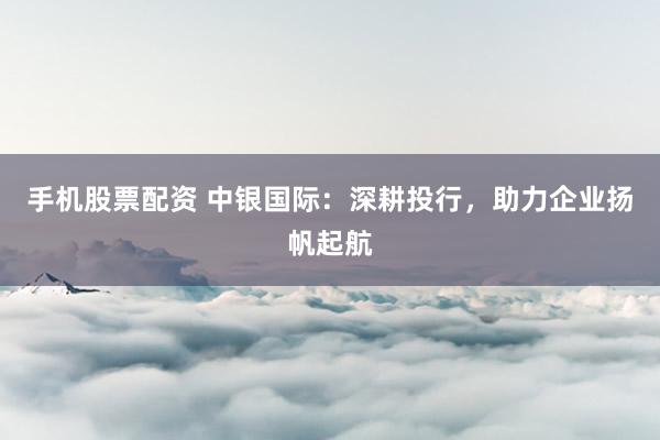 手機(jī)股票配資 中銀國際：深耕投行，助力企業(yè)揚(yáng)帆起航