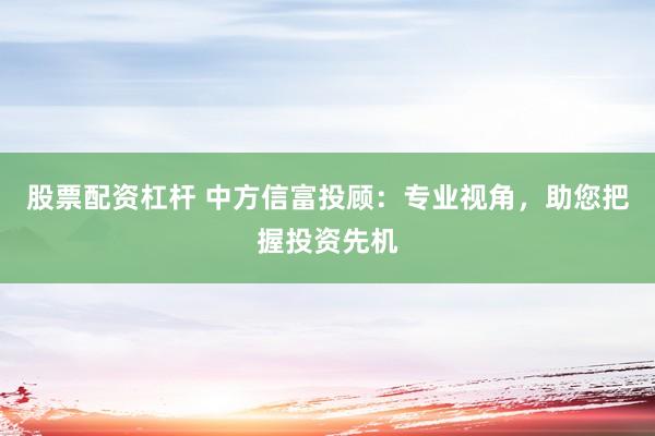 股票配資杠桿 中方信富投顧：專業(yè)視角，助您把握投資先機