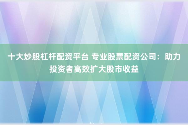 十大炒股杠桿配資平臺 專業(yè)股票配資公司：助力投資者高效擴(kuò)大股市收益
